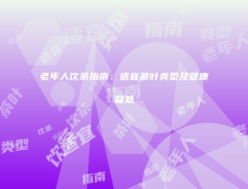 老年人饮茶指南：适宜茶叶类型及健康益处