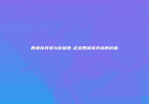 西湖龙井初与价格表-正宗西湖龙井茶的价格