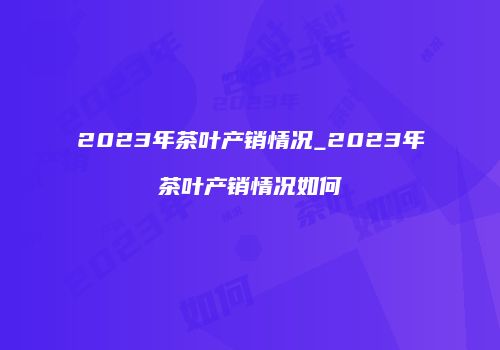 2023年茶叶产销情况_2023年茶叶产销情况如何