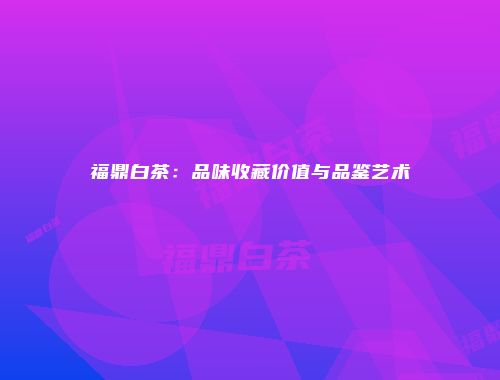 福鼎白茶：品味收藏价值与品鉴艺术