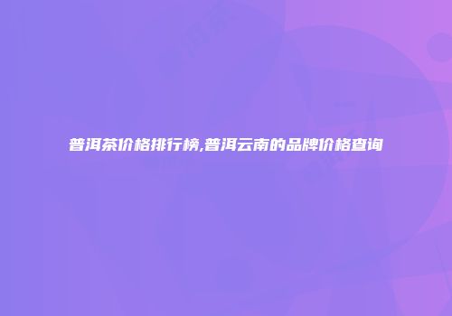 普洱茶价格排行榜,普洱云南的品牌价格查询