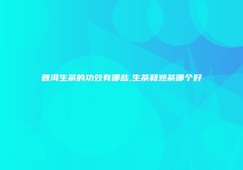 普洱生茶的功效有哪些,生茶和熟茶哪个好