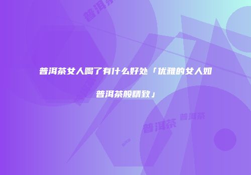 普洱茶女人喝了有什么好处「优雅的女人如普洱茶般精致」