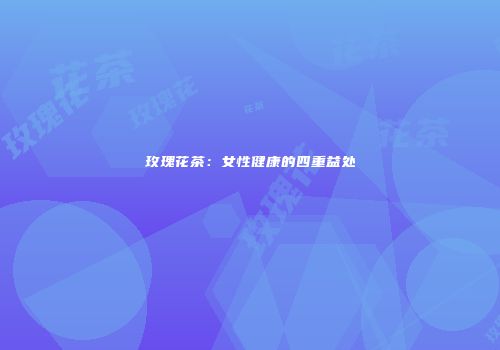 玫瑰花茶：女性健康的四重益处