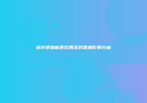 茶叶纸虫能否饮用及对健康影响分析