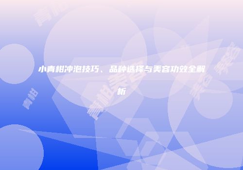 小青柑冲泡技巧、品种选择与美容功效全解析