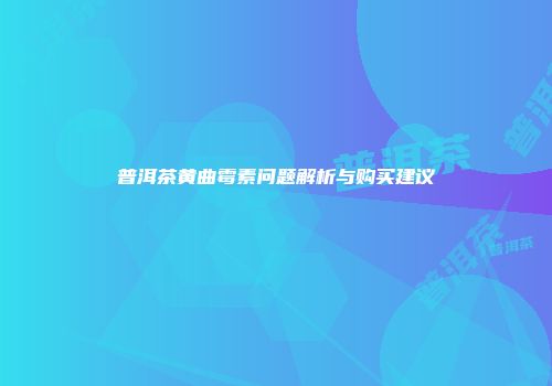 普洱茶黄曲霉素问题解析与购买建议