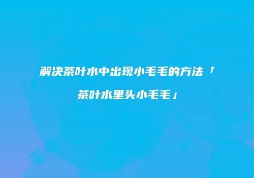 解决茶叶水中出现小毛毛的方法「茶叶水里头小毛毛」