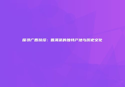 探寻广西扶绥：普洱茶的独特产地与历史文化