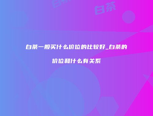 白茶一般买什么价位的比较好_白茶的价位和什么有关系