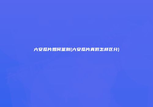 六安瓜片如何鉴别(六安瓜片真假怎样区分)