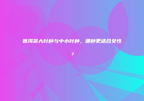 普洱茶大叶种与中小叶种，哪种更适合女性？