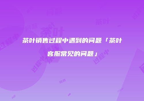 茶叶销售过程中遇到的问题「茶叶客服常见的问题」