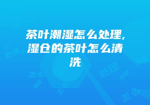 茶叶潮湿怎么处理,湿仓的茶叶怎么清洗