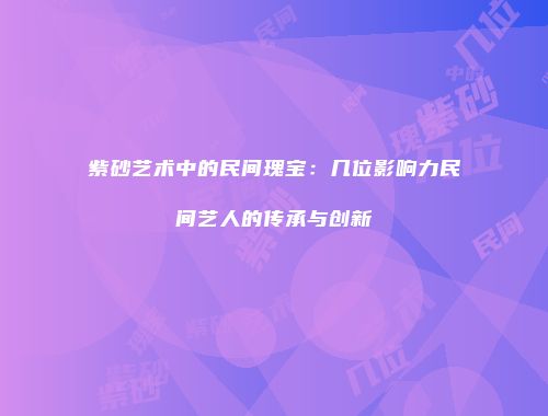 紫砂艺术中的民间瑰宝：几位影响力民间艺人的传承与创新