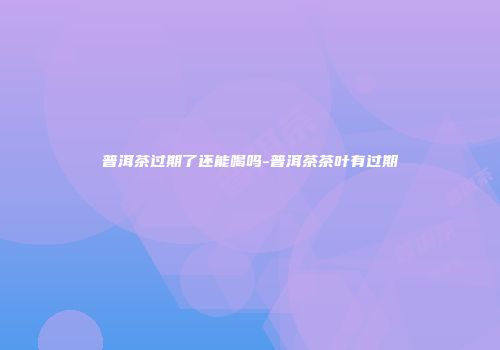 普洱茶过期了还能喝吗-普洱茶茶叶有过期