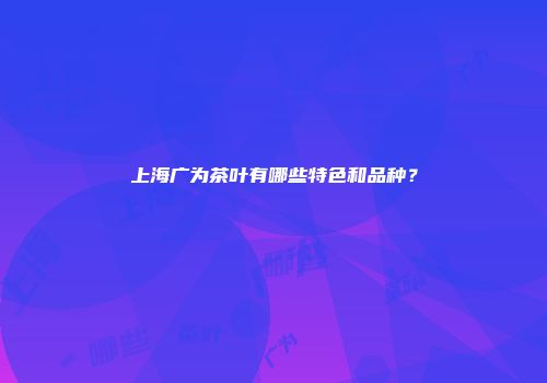 上海广为茶叶有哪些特色和品种？