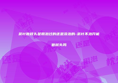 茶叶做枕头是用泡过的还是没泡的-茶叶不泡开能做枕头吗