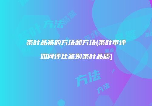茶叶品鉴的方法和方法(茶叶审评如何评比鉴别茶叶品质)