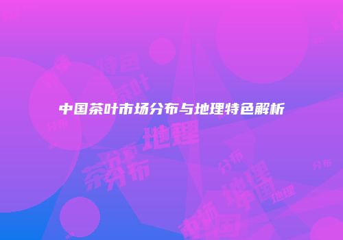 中国茶叶市场分布与地理特色解析