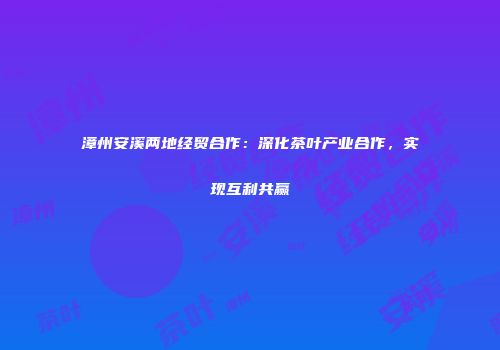 漳州安溪两地经贸合作：深化茶叶产业合作，实现互利共赢