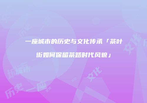 一座城市的历史与文化传承「茶叶街如何保留茶路时代风貌」