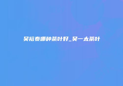 吴裕泰哪种茶叶好_吴一太茶叶
