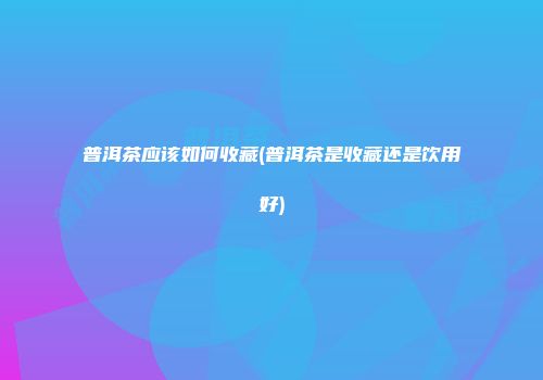 普洱茶应该如何收藏(普洱茶是收藏还是饮用好)