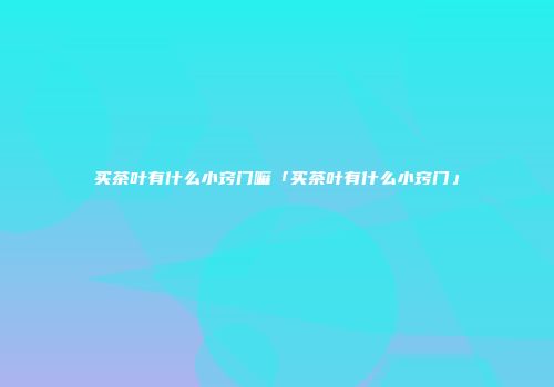 买茶叶有什么小窍门嘛「买茶叶有什么小窍门」