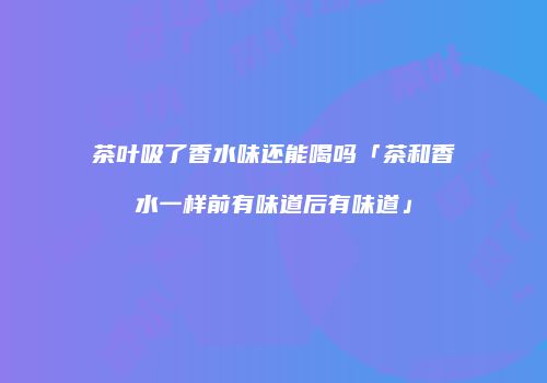 茶叶吸了香水味还能喝吗「茶和香水一样前有味道后有味道」