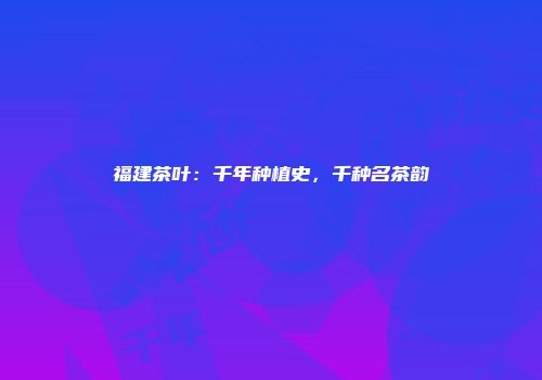 福建茶叶：千年种植史，千种名茶韵