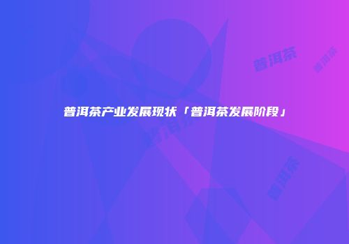 普洱茶产业发展现状「普洱茶发展阶段」
