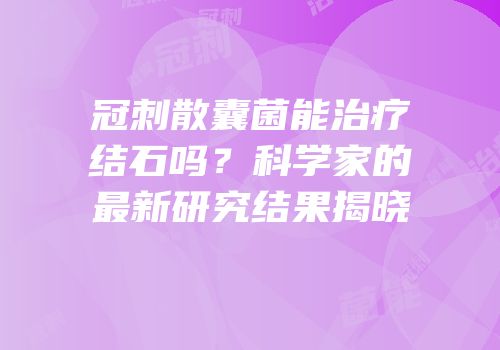 冠刺散囊菌能治疗结石吗？科学家的最新研究结果揭晓
