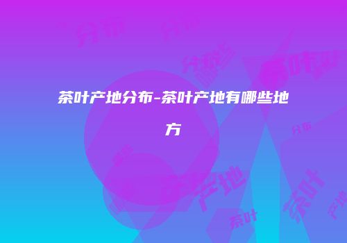 茶叶产地分布-茶叶产地有哪些地方
