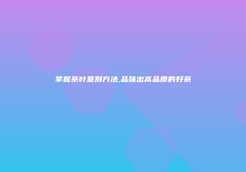掌握茶叶鉴别方法,品味出高品质的好茶