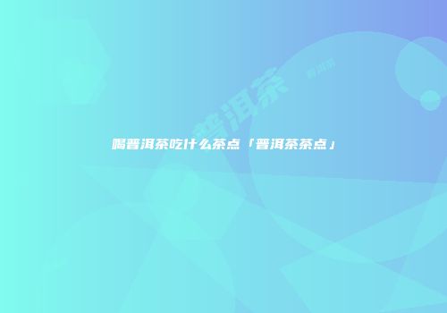 喝普洱茶吃什么茶点「普洱茶茶点」