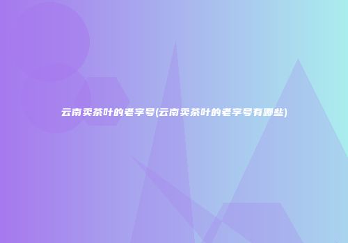 云南卖茶叶的老字号(云南卖茶叶的老字号有哪些)