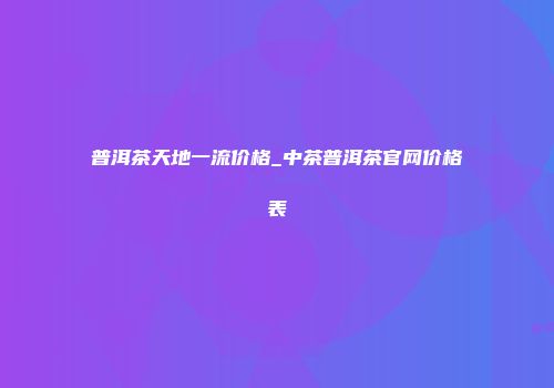 普洱茶天地一流价格_中茶普洱茶官网价格表