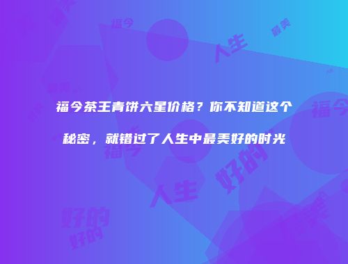 福今茶王青饼六星价格？你不知道这个秘密，就错过了人生中最美好的时光
