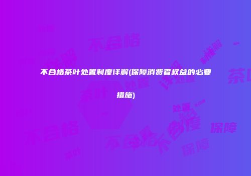 不合格茶叶处置制度详解(保障消费者权益的必要措施)