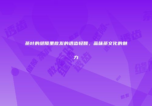 茶叶的缝隙里散发的透齿轻馥，品味茶文化的魅力