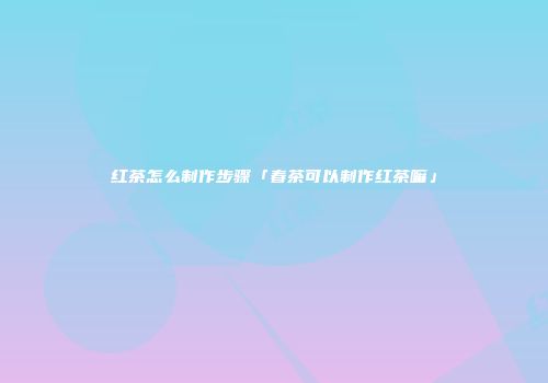 红茶怎么制作步骤「春茶可以制作红茶嘛」