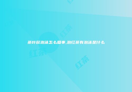 茶叶尿泡沫怎么回事,泡红茶有泡沫是什么