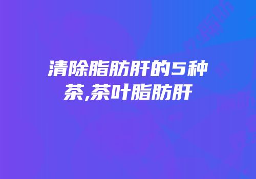 清除脂肪肝的5种茶,茶叶脂肪肝