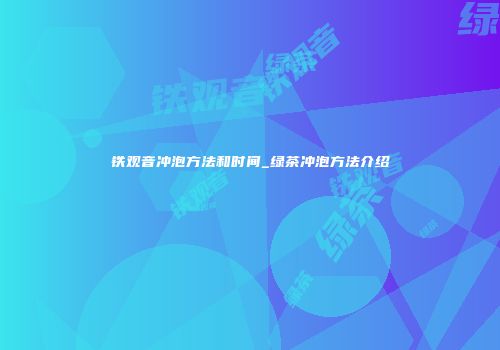 铁观音冲泡方法和时间_绿茶冲泡方法介绍