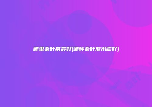 哪里桑叶茶最好(哪种桑叶泡水喝好)