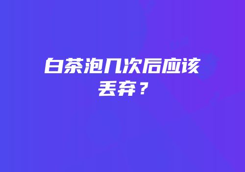 白茶泡几次后应该丢弃？