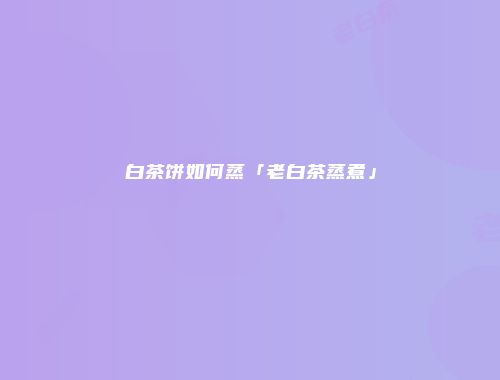 白茶饼如何蒸「老白茶蒸煮」