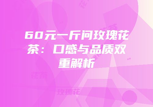 60元一斤问玫瑰花茶：口感与品质双重解析