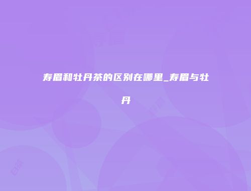 寿眉和牡丹茶的区别在哪里_寿眉与牡丹